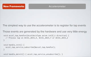 New Frameworks

Accelerometer

The simplest way to use the accelerometer is to register for tap events
Those events are generated by the hardware and use very little energy
void accel_tap_handler(AccelAxisType axism int32_t direction) {	
// Process tap on ACCEL_AXIS_X, ACCEL_AXIS_Y or ACCEL_AXIS_Z	
}	
!

void handle_init() {	
accel_tap_service_subscribe(&accel_tap_handler);	
}	
!

void handle_deinit() { accel_tap_service_unsubscribe(); }

 