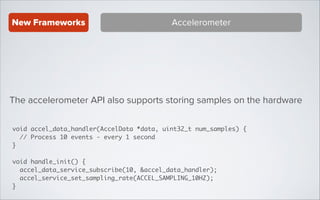 New Frameworks

Accelerometer

The accelerometer API also supports storing samples on the hardware
void accel_data_handler(AccelData *data, uint32_t num_samples) {	
// Process 10 events - every 1 second	
}	
!

void handle_init() {	
accel_data_service_subscribe(10, &accel_data_handler);	
accel_service_set_sampling_rate(ACCEL_SAMPLING_10HZ);	
}

 