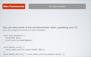 New Frameworks

Accelerometer

You can also peek at the accelerometer when updating your UI
This is the strategy we recommend for game developers
void tick_handler() {	
AccelData data;	
accel_service_peek(&data);	
}	
!

void handle_init() {	
accel_data_service_subscribe(0, NULL);	
}	
void handle_deinit() { accel_data_service_unsubscribe(); };

 