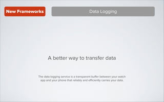 New Frameworks

Data Logging

A better way to transfer data
The data logging service is a transparent buﬀer between your watch
app and your phone that reliably and eﬃciently carries your data.

 