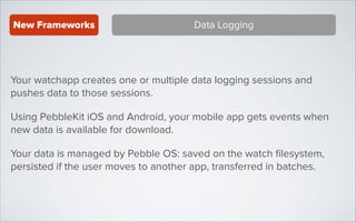 New Frameworks

Data Logging

Your watchapp creates one or multiple data logging sessions and
pushes data to those sessions.
Using PebbleKit iOS and Android, your mobile app gets events when
new data is available for download.
Your data is managed by Pebble OS: saved on the watch ﬁlesystem,
persisted if the user moves to another app, transferred in batches.

 