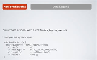 New Frameworks

Data Logging

You create a spool with a call to data_logging_create ()
DataSpoolRef my_data_spool;	
!

void handle_init() {	
logging_session = data_logging_create(	
/* tag */
42, 	
/* data type */ 	
DATA_LOGGING_BYTE_ARRAY,	
/* length */
sizeof(AccelData),	
/* resume */
true );	
}

 