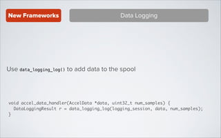 New Frameworks

Data Logging

Use data_logging_log() to add data to the spool

void accel_data_handler(AccelData *data, uint32_t num_samples) {	
DataLoggingResult r = data_logging_log(logging_session, data, num_samples);	
}

 