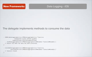 New Frameworks

Data Logging - iOS

The delegate implements methods to consume the data
- (BOOL)dataLoggingService:(PBDataLoggingService *)service 	
hasUInt32s:(const UInt32 [])data 	
numberOfItems:(UInt16)numberOfItems 	
forDataLoggingSession:(PBDataLoggingSessionMetadata *)sessionMetadata {	
// Return YES when the data has been processed.	
}	

!
- (void)dataLoggingService:(PBDataLoggingService *)service 	
sessionDidFinish:(PBDataLoggingSessionMetadata *)sessionMetadata {	
// Session closed.	
}

 