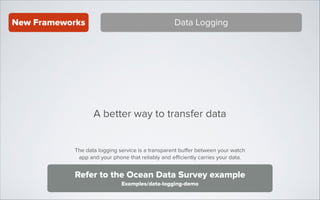 New Frameworks

Data Logging

A better way to transfer data
The data logging service is a transparent buﬀer between your watch
app and your phone that reliably and eﬃciently carries your data.

Refer to the Ocean Data Survey example
Examples/data-logging-demo

 