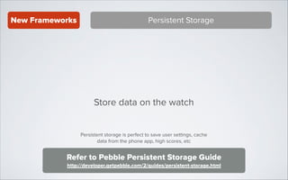New Frameworks

Persistent Storage

Store data on the watch
Persistent storage is perfect to save user settings, cache
data from the phone app, high scores, etc

Refer to Pebble Persistent Storage Guide
http://developer.getpebble.com/2/guides/persistent-storage.html

 