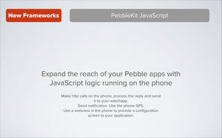 New Frameworks

PebbleKit JavaScript

Expand the reach of your Pebble apps with
JavaScript logic running on the phone
Make http calls on the phone, process the reply and send
it to your watchapp.
Send notiﬁcation. Use the phone GPS.
Use a webview in the phone to provide a conﬁguration
screen to your application.

 
