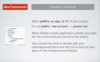 New Frameworks

PebbleKit JavaScript

Add a pebble-js-app.js ﬁle in your project
Or use pebble new-project --javascript
When Pebble mobile application installs your pbw,
the JS is extracted and saved on the phone.
Your JavaScript code is started with your
watchapp/watchface and will run as long as your
app is in the foreground on Pebble.

 