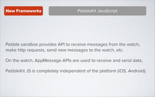 New Frameworks

PebbleKit JavaScript

Pebble sandbox provides API to receive messages from the watch,
make http requests, send new messages to the watch, etc.
On the watch, AppMessage APIs are used to receive and send data.
PebbleKit JS is completely independent of the platform (iOS, Android).

 
