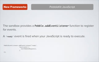 New Frameworks

PebbleKit JavaScript

The sandbox provides a Pebble.addEventListener function to register
for events.
A ‘ready’ event is ﬁred when your JavaScript is ready to execute.
PebbleEventListener.addEventListener("ready",	
function(e) {	
startRemoteRequest();	
}	
});

 