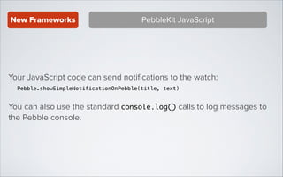 New Frameworks

PebbleKit JavaScript

Your JavaScript code can send notiﬁcations to the watch:
Pebble.showSimpleNotificationOnPebble(title, text)

You can also use the standard console.log() calls to log messages to
the Pebble console.

 