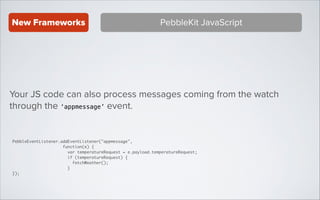 New Frameworks

PebbleKit JavaScript

Your JS code can also process messages coming from the watch
through the ‘appmessage’ event.

PebbleEventListener.addEventListener("appmessage",	
function(e) {	
var temperatureRequest = e.payload.temperatureRequest;	
if (temperatureRequest) {	
fetchWeather();	
}	
});

 
