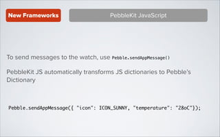 New Frameworks

PebbleKit JavaScript

To send messages to the watch, use Pebble.sendAppMessage()
PebbleKit JS automatically transforms JS dictionaries to Pebble’s
Dictionary

Pebble.sendAppMessage({ "icon": ICON_SUNNY, "temperature": "28oC"});

 