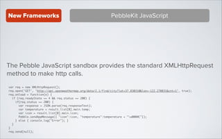 New Frameworks

PebbleKit JavaScript

The Pebble JavaScript sandbox provides the standard XMLHttpRequest
method to make http calls.
var req = new XMLHttpRequest();	
req.open('GET', 'http://api.openweathermap.org/data/2.1/find/city?lat=37.830310&lon=-122.270831&cnt=1', true);	
req.onload = function(e) {	
if (req.readyState == 4 && req.status == 200) {	
if(req.status == 200) {	
var response = JSON.parse(req.responseText);	
var temperature = result.list[0].main.temp;	
var icon = result.list[0].main.icon;	
Pebble.sendAppMessage({ "icon":icon, "temperature":temperature + "u00B0C"});	
} else { console.log("Error"); }	
}	
}	
req.send(null);

 