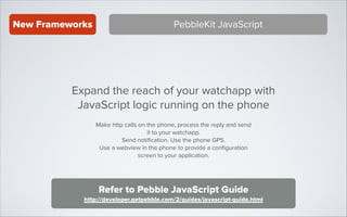 New Frameworks

PebbleKit JavaScript

Expand the reach of your watchapp with
JavaScript logic running on the phone
Make http calls on the phone, process the reply and send
it to your watchapp.
Send notiﬁcation. Use the phone GPS.
Use a webview in the phone to provide a conﬁguration
screen to your application.

Refer to Pebble JavaScript Guide
http://developer.getpebble.com/2/guides/javascript-guide.html

 