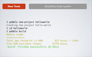 New Tools

Simpliﬁed build system

$ pebble new-project helloworld	
Creating new project hello-world	
$ cd helloworld	
$ pebble build	
Memory usage:	
=============	
Total app footprint in RAM:
822 bytes / ~24kb	
Free RAM available (heap):
23754 bytes	
'build' finished successfully (0.351s)

 