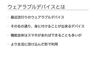 • 最近流行りのウェアラブルデバイス
• その名の通り、身に付けることが出来るデバイス
• 機能自体はスマホがあればできることも多いが
• より生活に溶け込んだ形で利用
ウェアラブルデバイスとは
 