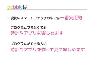 • 現状のスマートウォッチの中では一番実用的
• プログラムできなくても 
時計やアプリを楽しめます
• プログラムができる人は 
時計やアプリを作って更に楽しめます
pebbleは
 