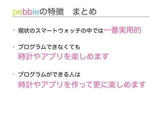 • 現状のスマートウォッチの中では一番実用的
• プログラムできなくても 
時計やアプリを楽しめます
• プログラムができる人は 
時計やアプリを作って更に楽しめます
pebbleの特徴 まとめ
 