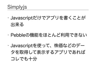 • Javascriptだけでアプリを書くことが
出来る
• Pebbleの機能をほとんど利用できない
• Javascriptを使って、株価などのデー
タを取得して表示するアプリであれば
コレでも十分
Simplyjs
 