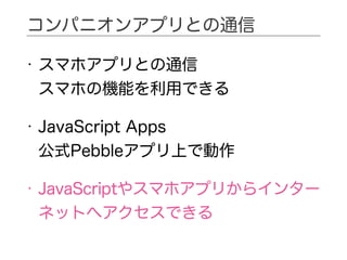 • スマホアプリとの通信 
スマホの機能を利用できる
• JavaScript Apps 
公式Pebbleアプリ上で動作
• JavaScriptやスマホアプリからインター
ネットへアクセスできる
コンパニオンアプリとの通信
 