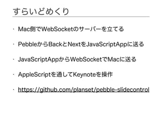 • Mac側でWebSocketのサーバーを立てる
• PebbleからBackとNextをJavaScriptAppに送る
• JavaScriptAppからWebSocketでMacに送る
• AppleScriptを通してKeynoteを操作
• https://github.com/planset/pebble-slidecontrol
すらいどめくり
 