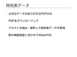 • 公式なデータはありがちなPDFのみ
• PDFをダウンロードして
• テキストを抽出・解析して時刻表データを取得
• 駅の緯度経度と合わせてWebAPI化
時刻表データ
 