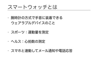 • 腕時計の方式で手首に装着できる 
ウェアラブルデバイスのこと
• スポーツ：運動量を測定
• ヘルス：心拍数の測定
• スマホと連動してメール通知や電話応答
スマートウォッチとは
 