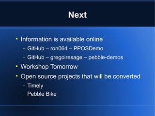 Next 
 Information is available online 
- GitHub – ron064 – PPOSDemo 
- GitHub – gregoiresage – pebble-demos 
 Workshop Tomorrow 
 Open source projects that will be converted 
- Timely 
- Pebble Bike 
