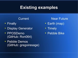 Existing examples 
Current 
 Finally 
 Display Generator 
 PPOSDemo 
(GitHub: Ron064) 
 Pebble Demos 
(GitHub: gregoiresage) 
Near Future 
 Earth (map) 
 Timely 
 Pebble Bike 
 