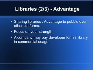 Libraries (2/3) - Advantage 
 Sharing libraries : Advantage to pebble over 
other platforms. 
 Focus on your strength 
 A company may pay developer for his library 
in commercial usage. 
 