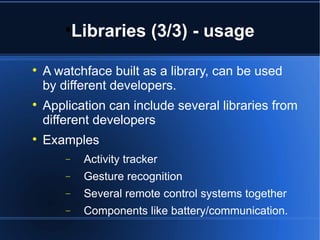 Libraries (3/3) - usage 
 A watchface built as a library, can be used 
by different developers. 
 Application can include several libraries from 
different developers 
 Examples 
- Activity tracker 
- Gesture recognition 
- Several remote control systems together 
- Components like battery/communication. 
 