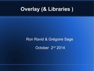 Overlay (& Libraries ) 
Ron Ravid & Grégoire Sage 
October 2nd 2014 
 