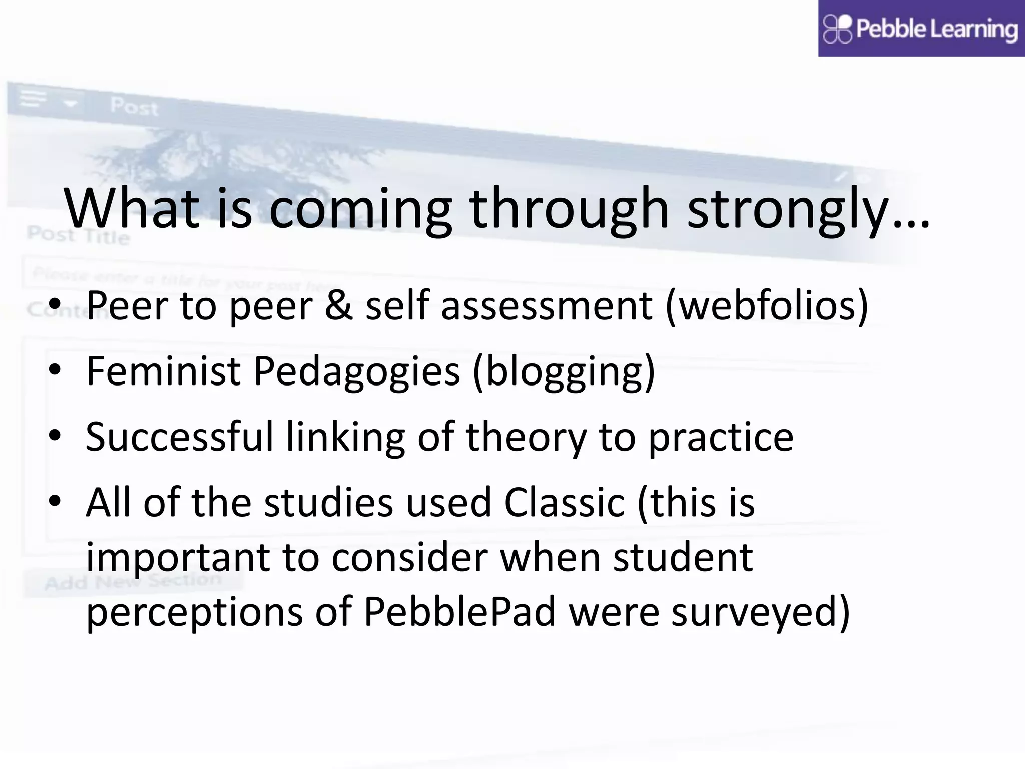 What is coming through strongly…
• Peer to peer & self assessment (webfolios)
• Feminist Pedagogies (blogging)
• Successful linking of theory to practice
• All of the studies used Classic (this is
important to consider when student
perceptions of PebblePad were surveyed)
 