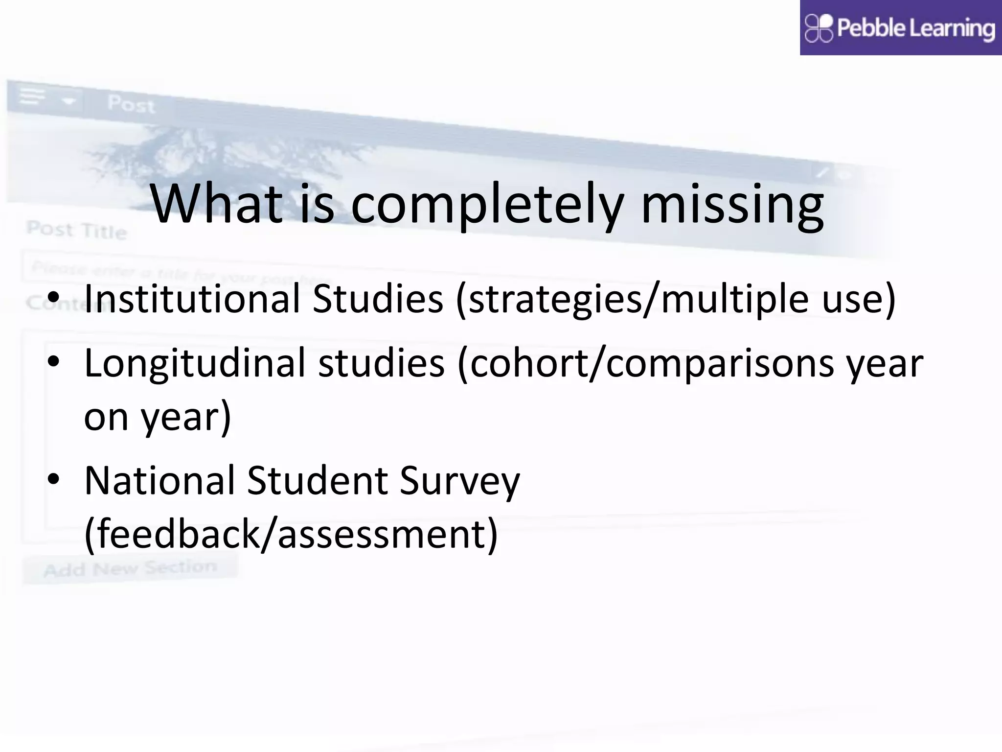 What is completely missing
• Institutional Studies (strategies/multiple use)
• Longitudinal studies (cohort/comparisons year
on year)
• National Student Survey
(feedback/assessment)
 