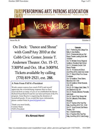 October 2009 Newsletter                                                                          Page 1 of 5




 Issue No. III                                                                                    October 2009


    On Deck: "Dance and Shout"                                                        Calendar
                                                                       Oct. 7: Performing Arts College Fair,
     with ComPAny 2010 at the                                          Betty A. Gray Building
                                                                       Oct. 8: Cheesecake pick-up, Earl
    Cobb Civic Center, Jennie T.                                       Reece Theatre Loading Dock after
                                                                       10:00AM
                                                                       Oct. 10: All-State Chorus Regional
   Andersen Theater. Oct. 15-17,                                       Auditions, Woodland High School
                                                                       Oct 13: Orchestra Concert , Earl
   7:30PM and Oct. 18 at 3:00PM.                                       Reece Theatre
                                                                       Oct. 15 - 18: Dance and Shout
     Tickets available by calling                                      (ComPAny 2010), Cobb Civic Center
                                                                       Oct. 17: Macy's Shop For a Cause
                                                                       Fundraiser
      (770) 819-2521, ext. 288.                                        Oct. 19: Auditions, Three Sisters,
                                                                       Black Box 4:30 - 9:00
   A Note From PAPA's President                                        Oct. 20: Auditions, Winter Musicals,
                                                                       4:30 - 9:00
   Words cannot express how much PAPA and myself                       Oct. 22 - 25: College Visits; Dallas, TX
   appreciate the overwhelming response that we have                   and Oklahoma City, OK
   received from so many of you as we established the Byron            Oct. 23: Pansies delivered, Poinsettia
   Relford Flood Relief Fund for our beloved friend of the PA          sales begin
   program. Gene Rascle is organizing the donation of                  Oct. 24: Honor Choir, Spivey Hall
   household goods. If you would like more information,                Oct. 26: Callbacks (Three Sisters;
   please contact Gene at grascle@gmail.com.                           Musicals)
                                                                       Oct. 27: Teacher of the Year Pep
   Thank you most kindly,                                              Rally, ComPAny 2010 7:30 - 12:00
   Corinne Slack                                                       Oct. 27: Vocal Concert, Earl Reece
   PAPA President                                                      Theatre, 7:30
                                                                       Nov. 3: Student Holiday
                                                                       Nov. 4: Teacher of the Year Pep
                     It's Almost Here!                                 Rally, ComPAny 2010, Cobb Energy




http://ui.constantcontact.com/visualeditor/visual_editor_preview.jsp?agent.uid=110274420... 10/6/2009
 