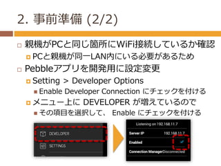 2. 事前準備(2/2) 
 親機がPCと同じ箇所にWiFi接続しているか確認 
 PCと親機が同一LAN内にいる必要があるため 
 Pebbleアプリを開発用に設定変更 
 Setting > Developer Options 
...