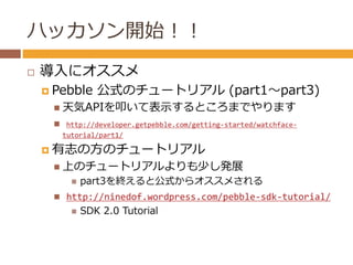ハッカソン開始！！ 
 導入にオススメ 
 Pebble 公式のチュートリアル(part1～part3) 
 天気APIを叩いて表示するところまでやります 
 http://developer.getpebble.com/getting...
