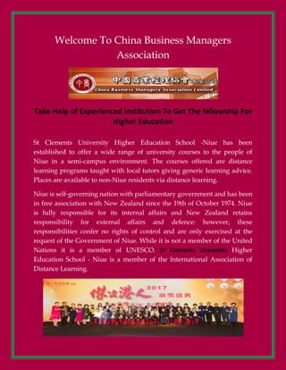 Welcome To China Business Managers
Association
Take Help of Experienced Institution To Get The fellowship For
Higher Education
St Clements University Higher Education School -Niue has been
established to offer a wide range of university courses to the people of
Niue in a semi-campus environment. The courses offered are distance
learning programs taught with local tutors giving generic learning advice.
Places are available to non-Niue residents via distance learning.
Niue is self-governing nation with parliamentary government and has been
in free association with New Zealand since the 19th of October 1974. Niue
is fully responsible for its internal affairs and New Zealand retains
responsibility for external affairs and defence: however, these
responsibilities confer no rights of control and are only exercised at the
request of the Government of Niue. While it is not a member of the United
Nations it is a member of UNESCO. St Clements University Higher
Education School - Niue is a member of the International Association of
Distance Learning.
 