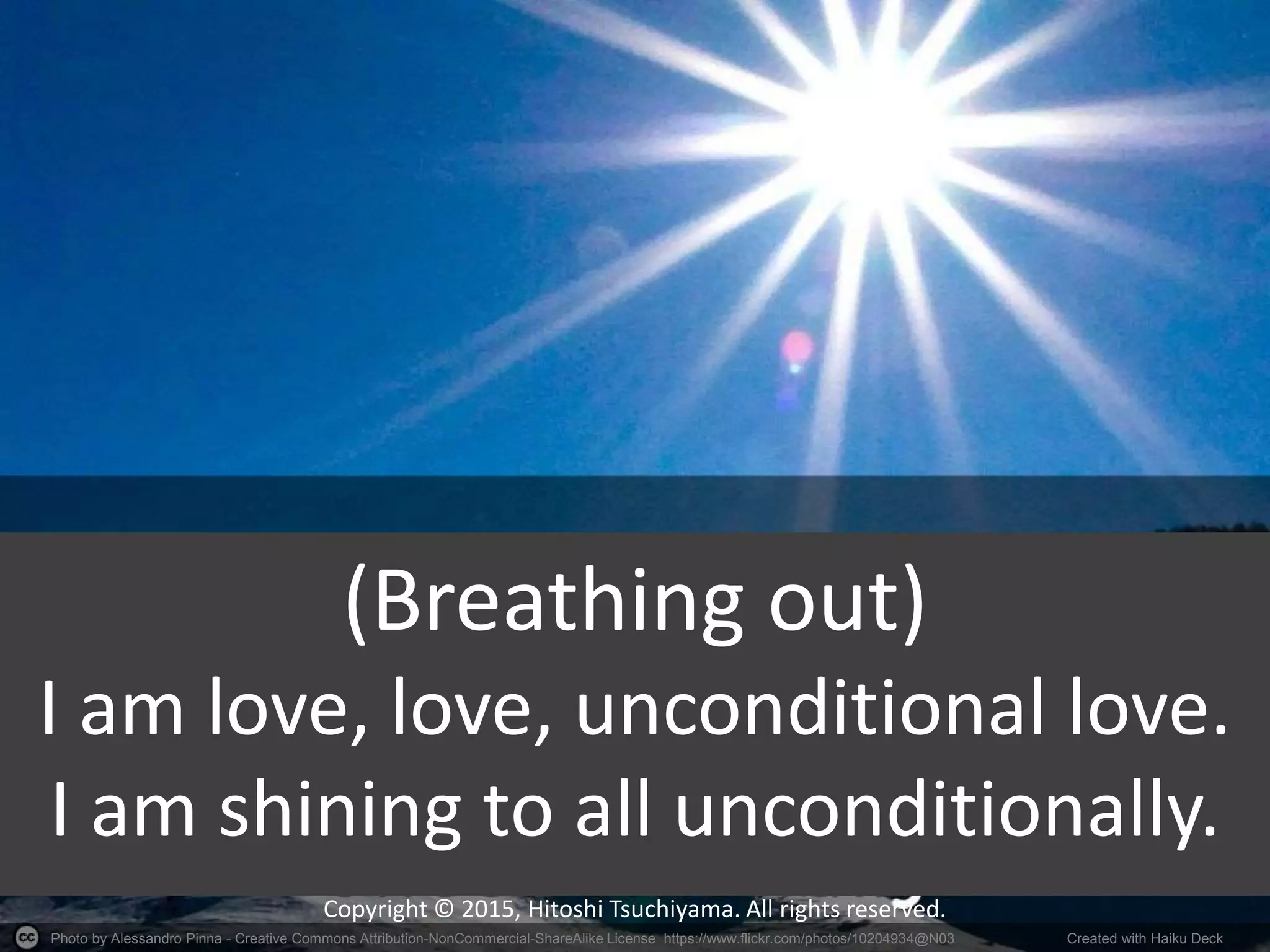 Photo by Alessandro Pinna - Creative Commons Attribution-NonCommercial-ShareAlike License https://www.flickr.com/photos/10204934@N03 Created with Haiku Deck
Copyright © 2015, Hitoshi Tsuchiyama. All rights reserved.
(Breathing out)
I am love, love, unconditional love.
I am shining to all unconditionally.
 