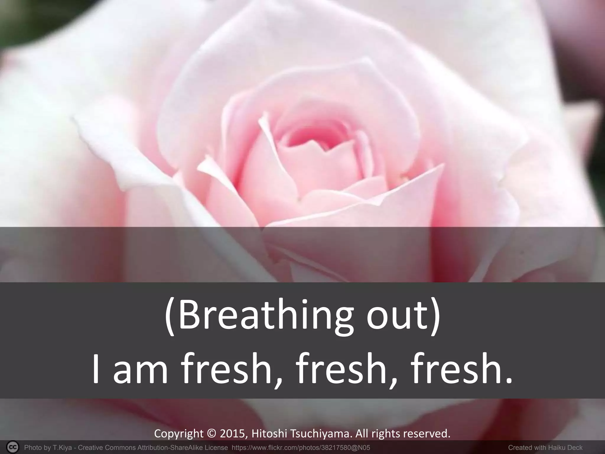 Photo by T.Kiya - Creative Commons Attribution-ShareAlike License https://www.flickr.com/photos/38217580@N05 Created with Haiku Deck
Copyright © 2015, Hitoshi Tsuchiyama. All rights reserved.
(Breathing out)
I am fresh, fresh, fresh.
 