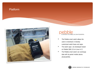 Platform

© COPYRIGHT 2014 PEBBLE. ALL RIGHTS RESERVED.

•
•
•

The Pebble smart watch allows the
users to download or develop
customized watch faces and apps.
The watch apps are developed based
on Pebble SDK 2.0 on Linux in C.
The Pebble smart watch can exchange
data with its paired mobile device.
(Android/iOS).

 