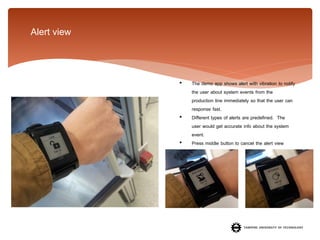 Alert view

•

•
•

The demo app shows alert with vibration to notify
the user about system events from the
production line immediately so that the user can
response fast.
Different types of alerts are predefined. The
user would get accurate info about the system
event.
Press middle button to cancel the alert view

 