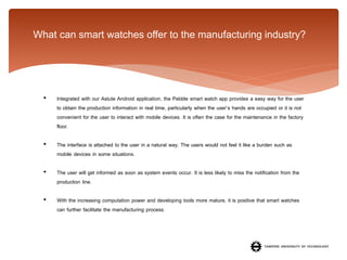 What can smart watches offer to the manufacturing industry?

•

Integrated with our Astute Android application, the Pebble smart watch app provides a easy way for the user
to obtain the production information in real time, particularly when the user’s hands are occupied or it is not
convenient for the user to interact with mobile devices. It is often the case for the maintenance in the factory
floor.

•

The interface is attached to the user in a natural way. The users would not feel it like a burden such as
mobile devices in some situations.

•

The user will get informed as soon as system events occur. It is less likely to miss the notification from the
production line.

•

With the increasing computation power and developing tools more mature, it is positive that smart watches
can further facilitate the manufacturing process.

 