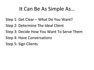 It Can Be As Simple As…
Step 1: Get Clear – What Do You Want?
Step 2: Determine The Ideal Client
Step 3: Decide How You Want To Serve Them
Step 4: Have Conversations
Step 5: Sign Clients
 