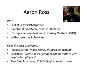 Aaron Ross
Past
• CEO of LeaseExchange: $0
• Director at Salesforce.com: $100 Million
• ‘Entrepreneur-in-Residence’ at Alloy Ventures ($1B)
• With consulting in between

Over the past two years…
• PebbleStorm: “Make money through enjoyment”
• CEOFlow: “Create sales, freedom and adventure with
  inspired employees”
• Also DataSalad.com, ColdCalling2.com and more
 
