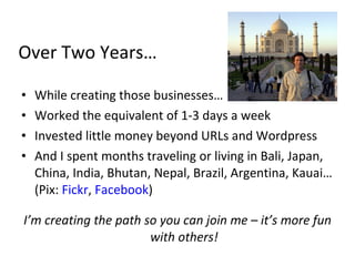 Over Two Years…

•   While creating those businesses…
•   Worked the equivalent of 1-3 days a week
•   Invested little money beyond URLs and Wordpress
•   And I spent months traveling or living in Bali, Japan,
    China, India, Bhutan, Nepal, Brazil, Argentina, Kauai…
    (Pix: Fickr, Facebook)

I’m creating the path so you can join me – it’s more fun
                       with others!
 