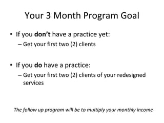Your 3 Month Program Goal
• If you don’t have a practice yet:
  – Get your first two (2) clients


• If you do have a practice:
  – Get your first two (2) clients of your redesigned
    services



 The follow up program will be to multiply your monthly income
 