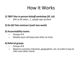 How It Works
1) TBD? One in-person kickoff workshop (SF, LA)
   –   NYC or DC when _?_ people sign up there

2) Six (6) Tele-seminars (each two week)

3) Accountability teams
   –   Groups of 4
   –   Weekly team call keep each other on track

4) Referral groups
   –   Groups of 8
   –   Based on common industries, geographies, etc, to make it easy to
       refer each other clients
 