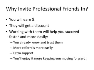 Why Invite Professional Friends In?
• You will earn $
• They will get a discount
• Working with them will help you succeed
  faster and more easily:
  – You already know and trust them
  – More referrals more easily
  – Extra support
  – You’ll enjoy it more keeping you moving forward!
 